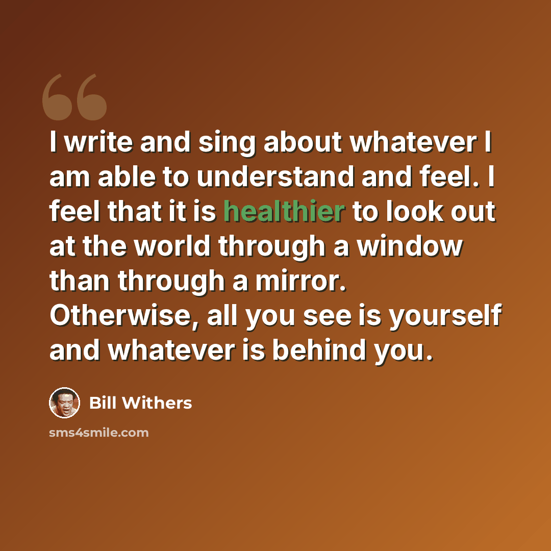 “I write and sing about whatever I am able to understand and feel. I feel that it is healthier to look out at the world through a window than through a mirror. Otherwise, all you see is yourself and whatever is behind you.” quote by Bill Withers