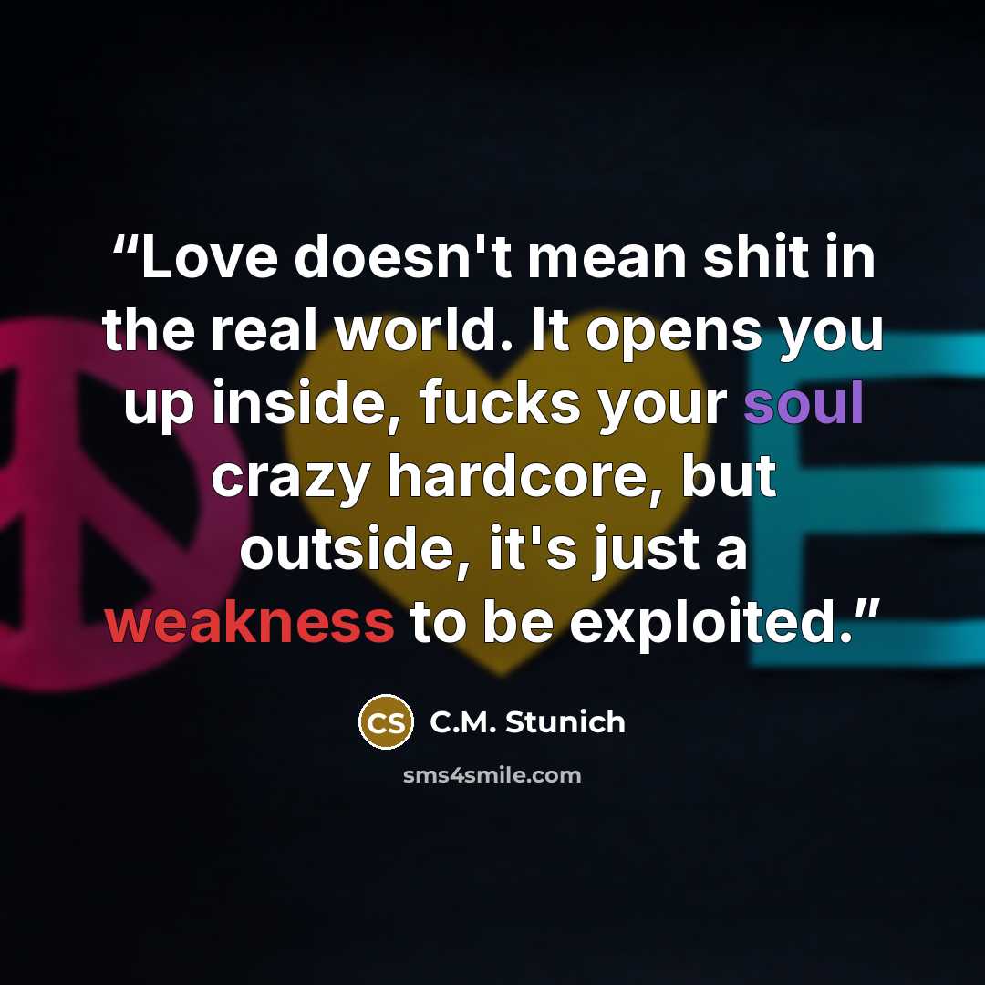 “Love doesn't mean shit in the real world. It opens you up inside, fucks your soul crazy hardcore, but outside, it's just a weakness to be exploited.” quote by C.M. Stunich