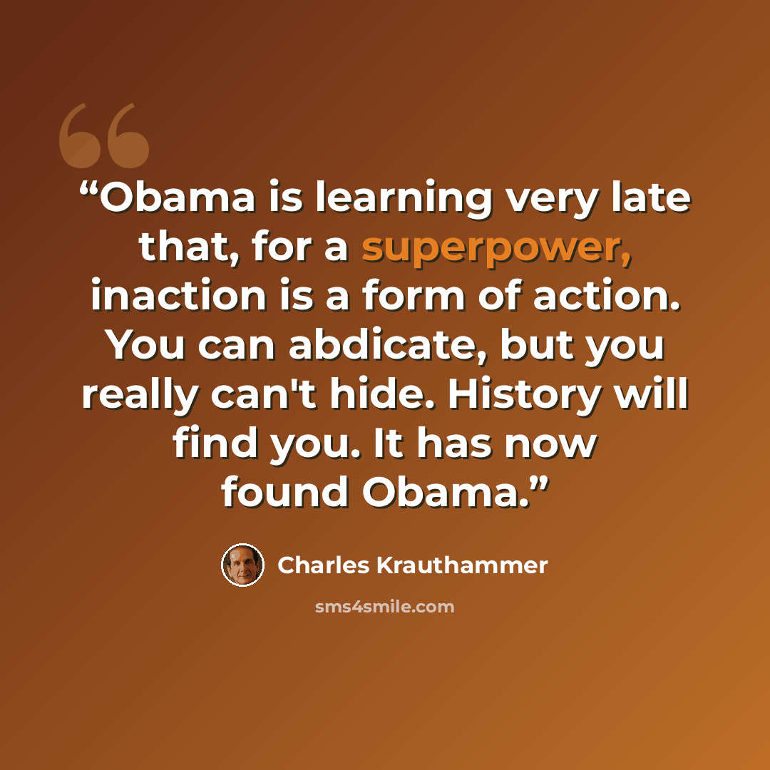 “Obama is learning very late that, for a superpower, inaction is a form of action. You can abdicate, but you really can't hide. History will find you. It has now found Obama.” quote by Charles Krauthammer