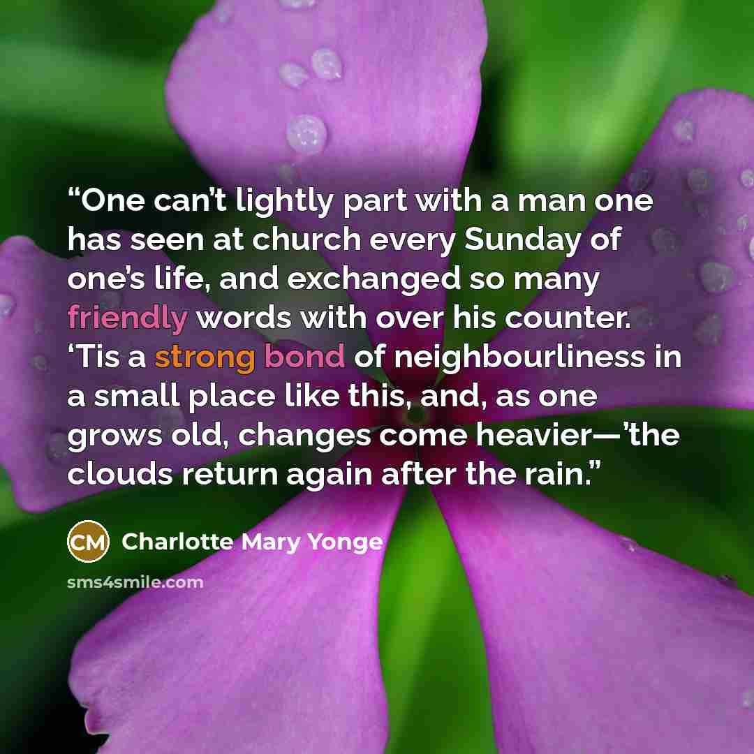 “One can’t lightly part with a man one has seen at church every Sunday of one’s life, and exchanged so many friendly words with over his counter. ‘Tis a strong bond of neighbourliness in a small place like this, and, as one grows old, changes come heavier—’the clouds return again after the rain.” quote by Charlotte Mary Yonge