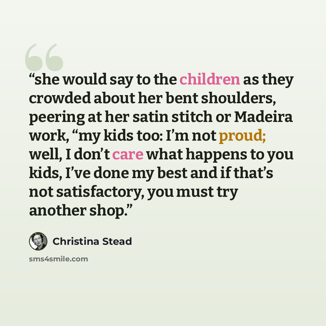 “she would say to the children as they crowded about her bent shoulders, peering at her satin stitch or Madeira work, “my kids too: I’m not proud; well, I don’t care what happens to you kids, I’ve done my best and if that’s not satisfactory, you must try another shop.” quote by Christina Stead