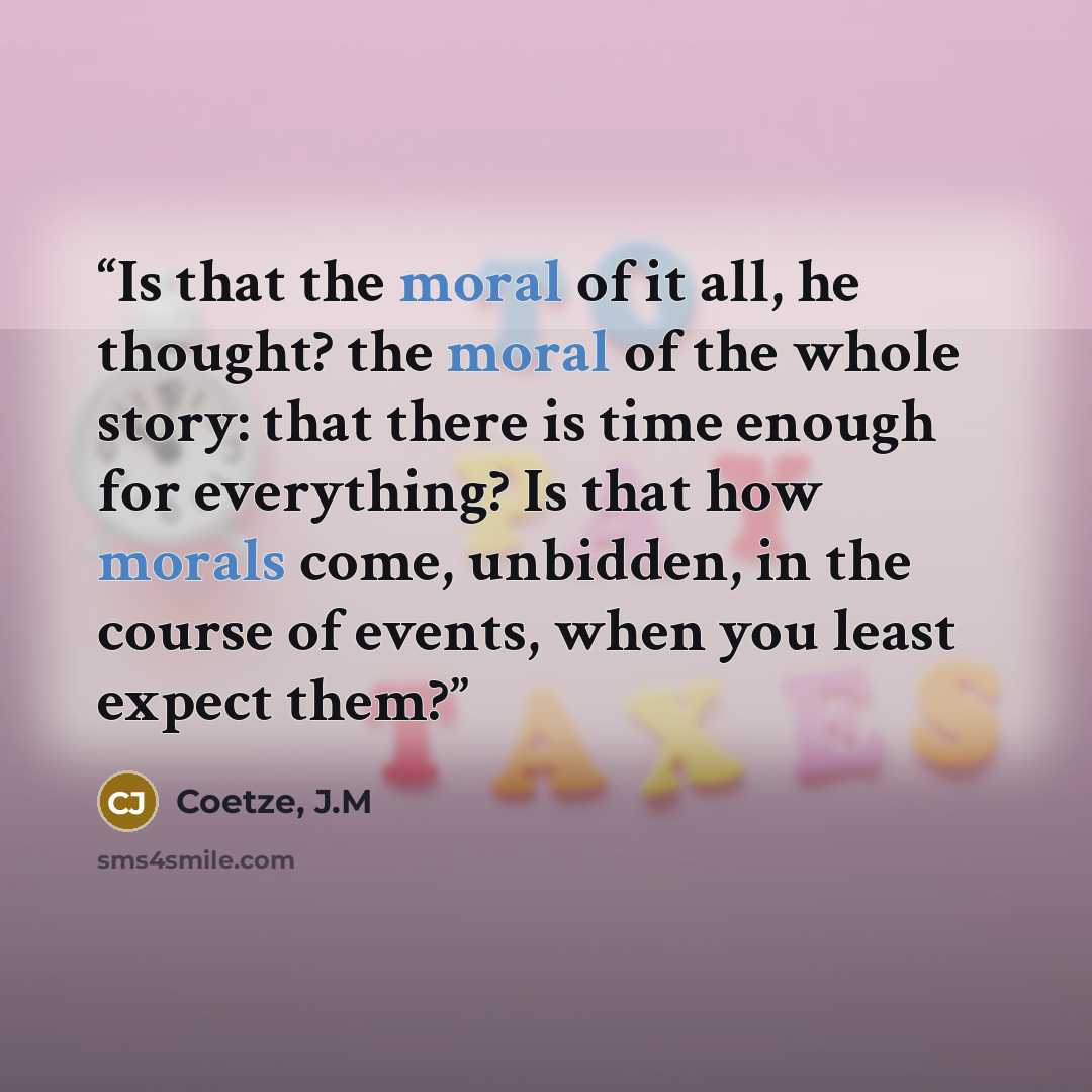 “Is that the moral of it all, he thought? the moral of the whole story: that there is time enough for everything? Is that how morals come, unbidden, in the course of events, when you least expect them?” quote by Coetze, J.M