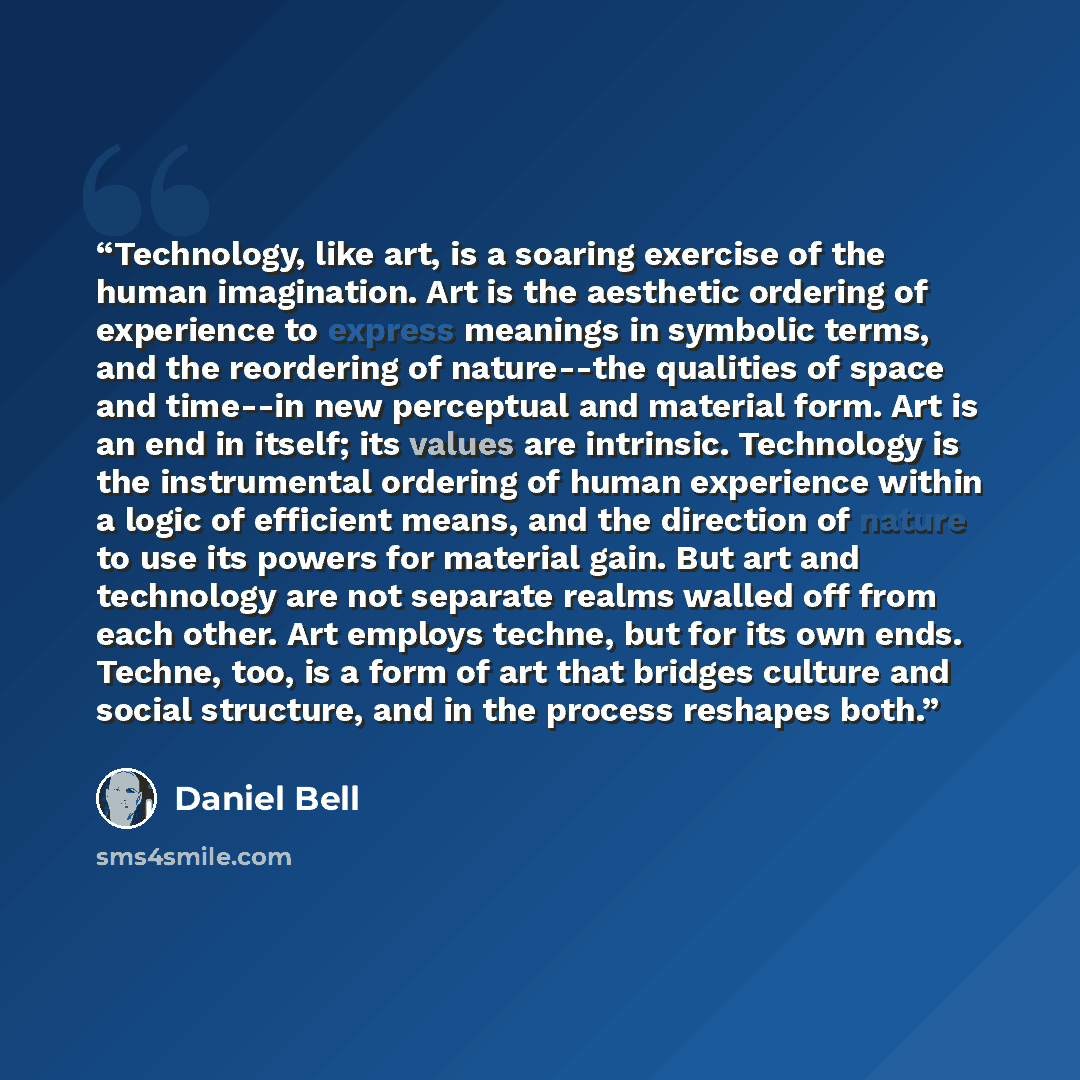 “Technology, like art, is a soaring exercise of the human imagination. Art is the aesthetic ordering of experience to express meanings in symbolic terms, and the reordering of nature--the qualities of space and time--in new perceptual and material form. Art is an end in itself; its values are…” quote by Daniel Bell