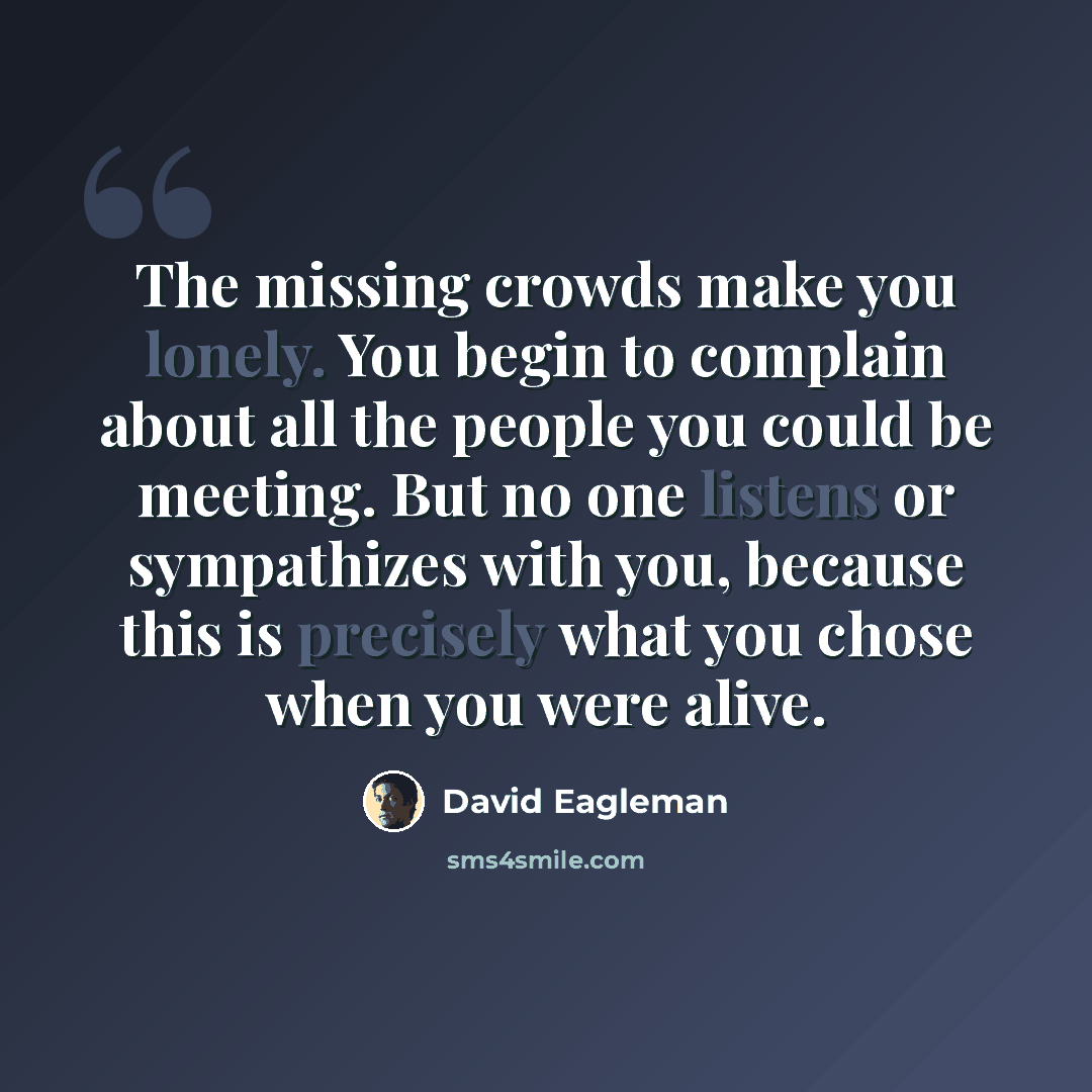 “The missing crowds make you lonely. You begin to complain about all the people you could be meeting. But no one listens or sympathizes with you, because this is precisely what you chose when you were alive.” quote by David Eagleman