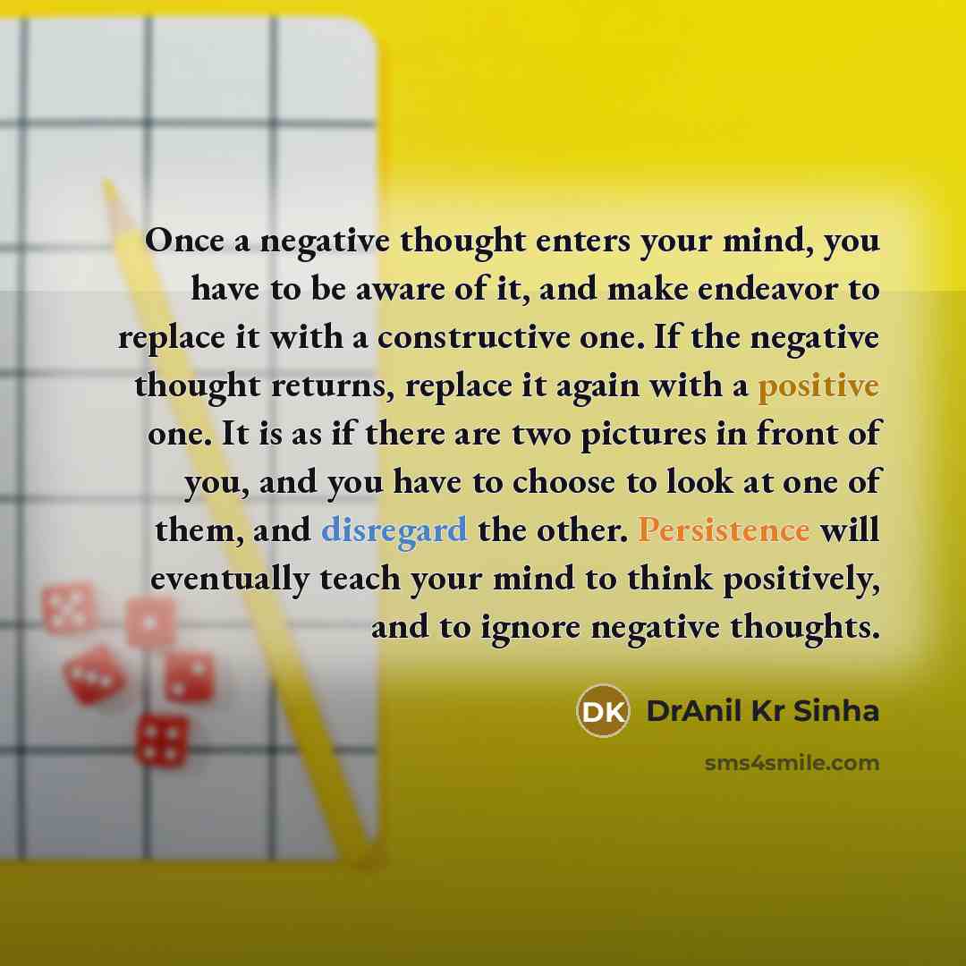 “Once a negative thought enters your mind, you have to be aware of it, and make endeavor to replace it with a constructive one. If the negative thought returns, replace it again with a positive one. It is as if there are two pictures in front of you, and you have to choose to look at one of them…” quote by DrAnil Kr Sinha