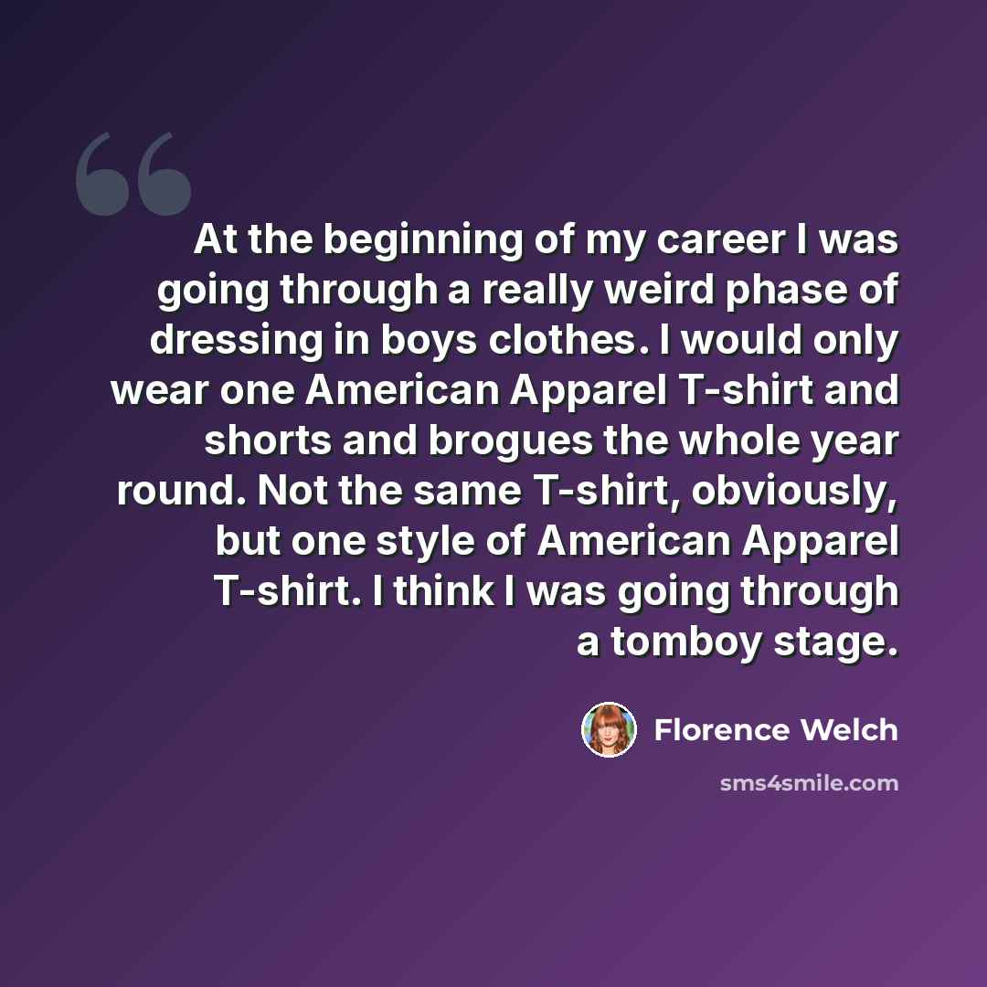 “At the beginning of my career I was going through a really weird phase of dressing in boys clothes. I would only wear one American Apparel T-shirt and shorts and brogues the whole year round. Not the same T-shirt, obviously, but one style of American Apparel T-shirt. I think I was going through a…” quote by Florence Welch