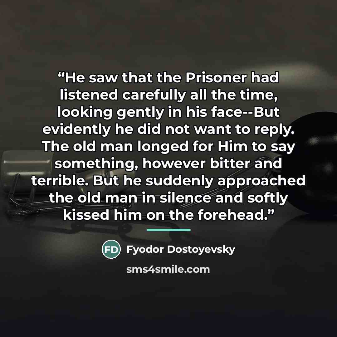 “He saw that the Prisoner had listened carefully all the time, looking gently in his face--But evidently he did not want to reply. The old man longed for Him to say something, however bitter and terrible. But he suddenly approached the old man in silence and softly kissed him on the forehead.” quote by Fyodor Dostoyevsky