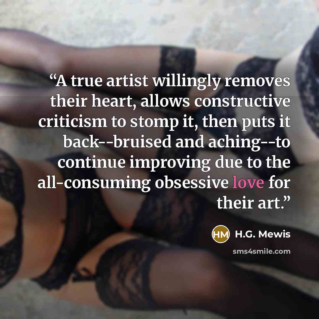 “A true artist willingly removes their heart, allows constructive criticism to stomp it, then puts it back--bruised and aching--to continue improving due to the all-consuming obsessive love for their art.” quote by H.G. Mewis
