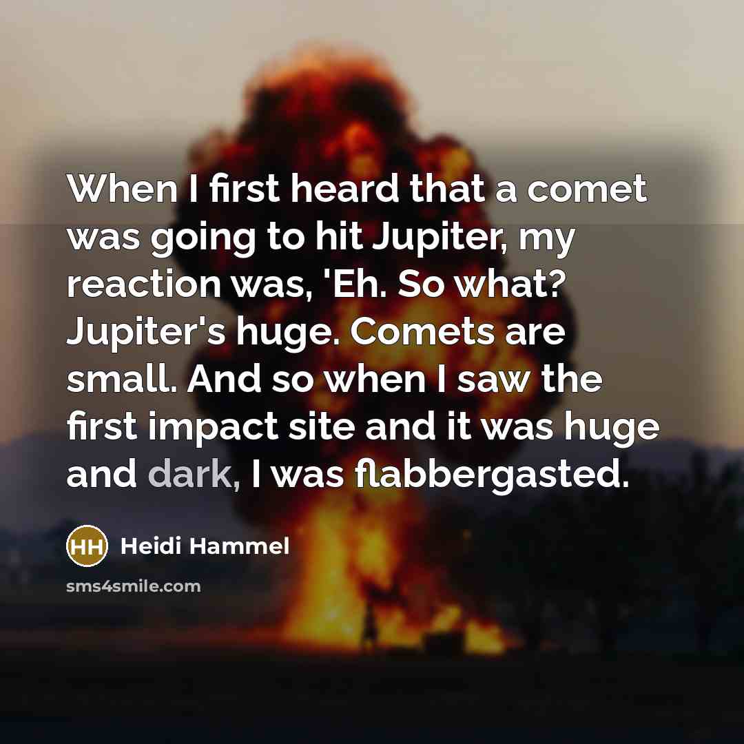 “When I first heard that a comet was going to hit Jupiter, my reaction was, 'Eh. So what? Jupiter's huge. Comets are small. And so when I saw the first impact site and it was huge and dark, I was flabbergasted.” quote by Heidi Hammel