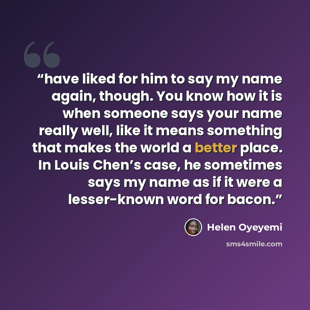 “have liked for him to say my name again, though. You know how it is when someone says your name really well, like it means something that makes the world a better place. In Louis Chen’s case, he sometimes says my name as if it were a lesser-known word for bacon.” quote by Helen Oyeyemi