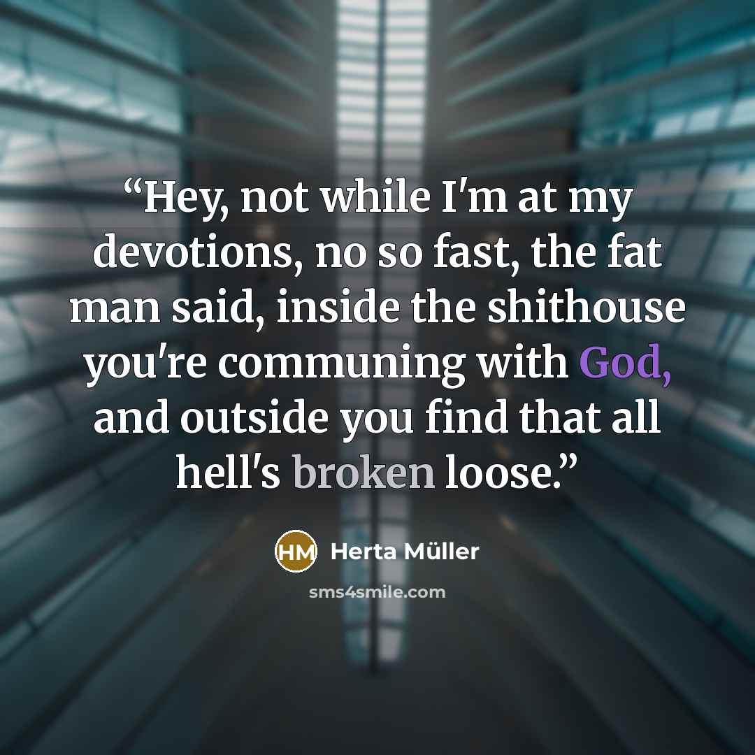 “Hey, not while I'm at my devotions, no so fast, the fat man said, inside the shithouse you're communing with God, and outside you find that all hell's broken loose.” quote by Herta Müller