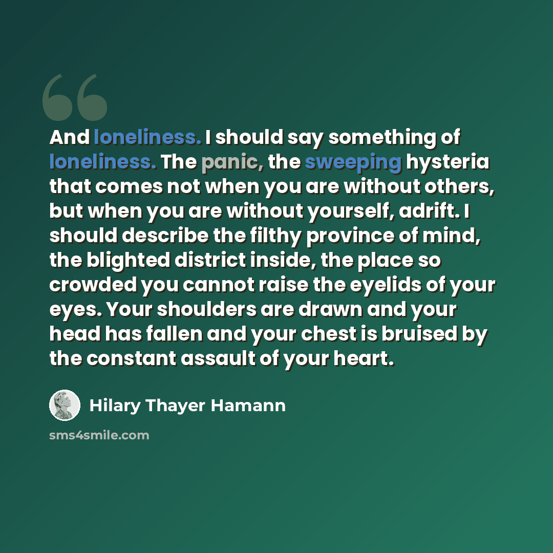 “And loneliness. I should say something of loneliness. The panic, the sweeping hysteria that comes not when you are without others, but when you are without yourself, adrift. I should describe the filthy province of mind, the blighted district inside, the place so crowded you cannot raise the…” quote by Hilary Thayer Hamann