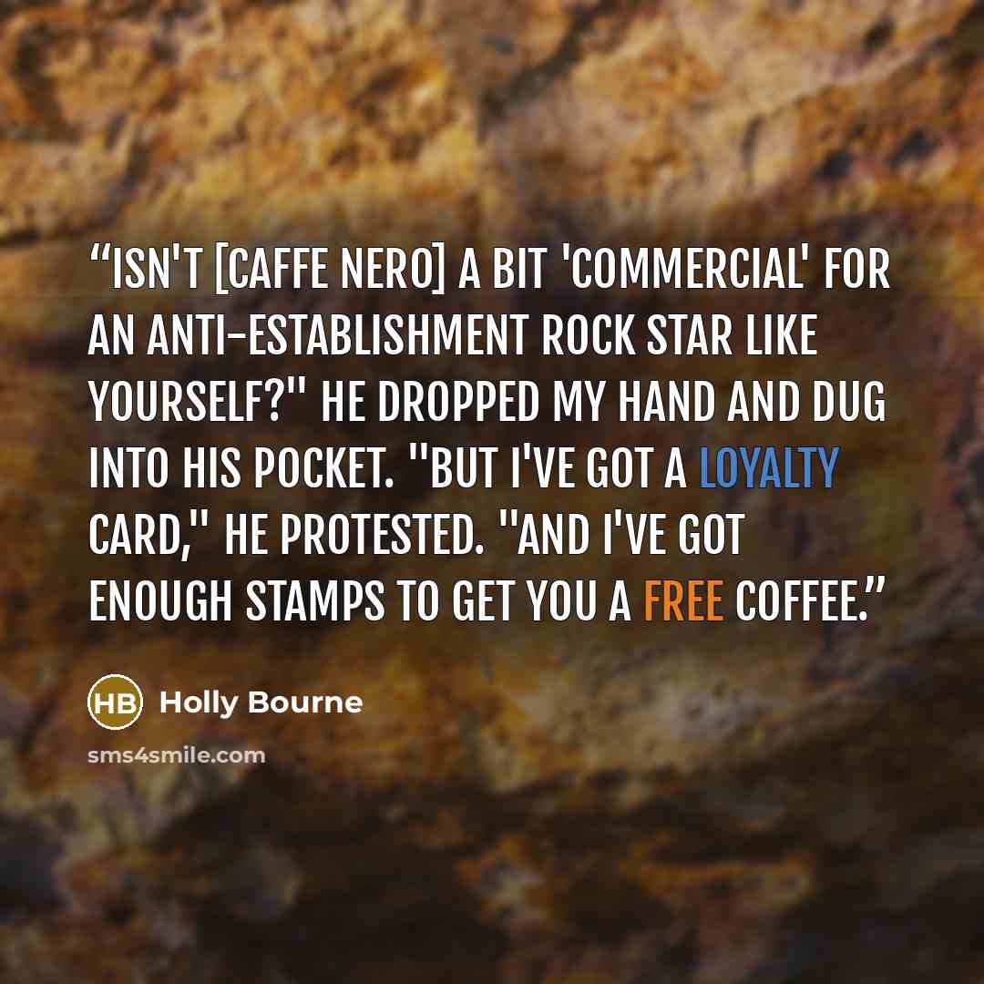 “Isn't [Caffe Nero] a bit 'commercial' for an anti-establishment rock star like yourself?" He dropped my hand and dug into his pocket. "But I've got a loyalty card," he protested. "And I've got enough stamps to get you a free coffee.” quote by Holly Bourne