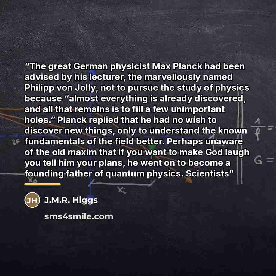“The great German physicist Max Planck had been advised by his lecturer, the marvellously named Philipp von Jolly, not to pursue the study of physics because “almost everything is already discovered, and all that remains is to fill a few unimportant holes.” Planck replied that he had no wish to…” quote by J.M.R. Higgs