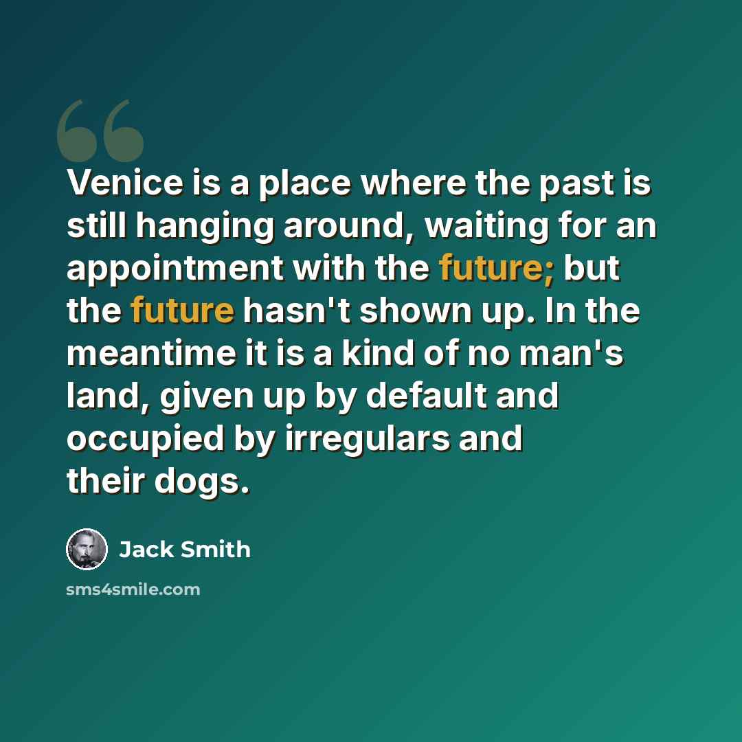 “Venice is a place where the past is still hanging around, waiting for an appointment with the future; but the future hasn't shown up. In the meantime it is a kind of no man's land, given up by default and occupied by irregulars and their dogs.” quote by Jack Smith