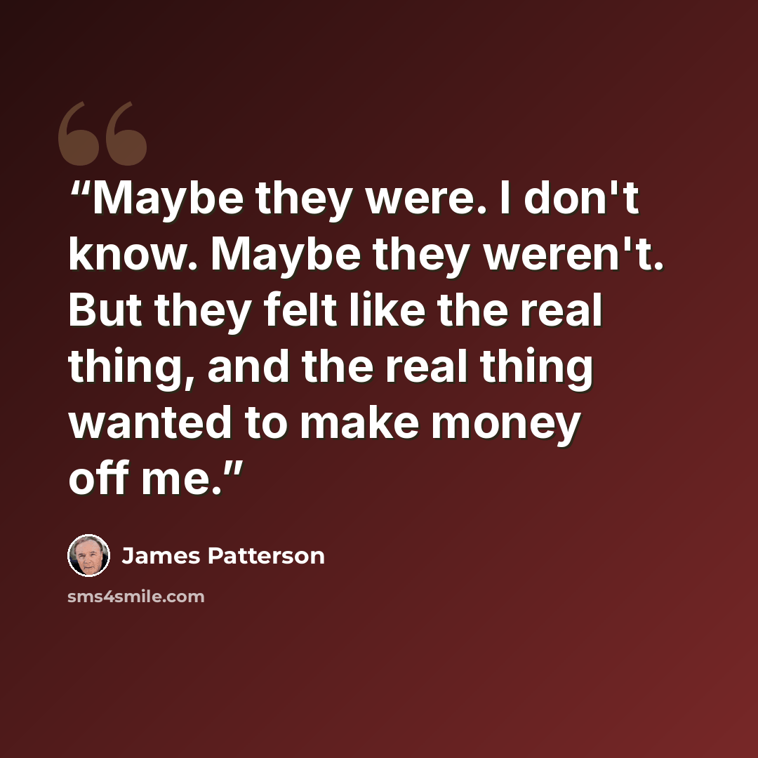 “Maybe they were. I don't know. Maybe they weren't. But they felt like the real thing, and the real thing wanted to make money off me.” quote by james patterson