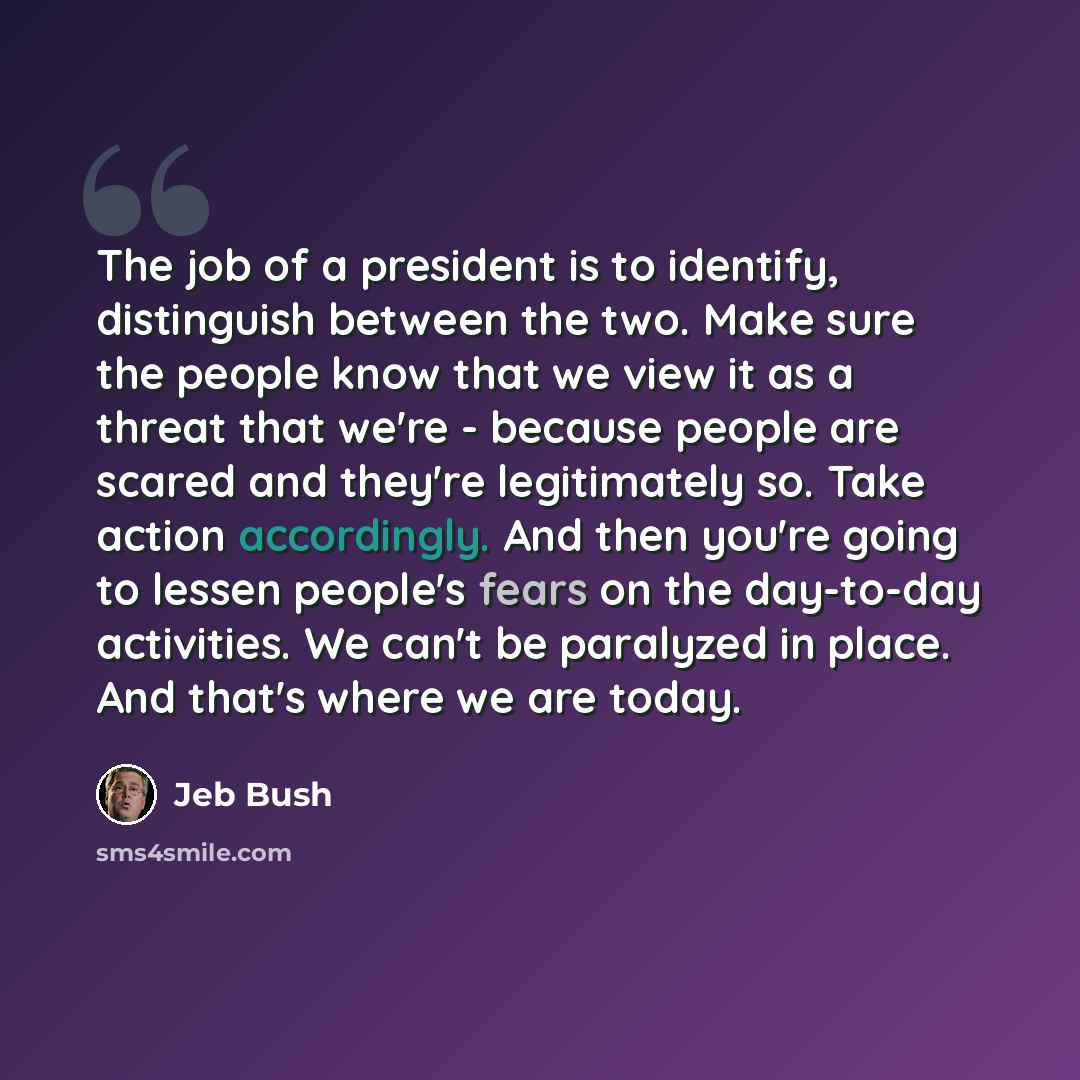 “The job of a president is to identify, distinguish between the two. Make sure the people know that we view it as a threat that we're - because people are scared and they're legitimately so. Take action accordingly. And then you're going to lessen people's fears on the day-to-day activities. We…” quote by Jeb Bush