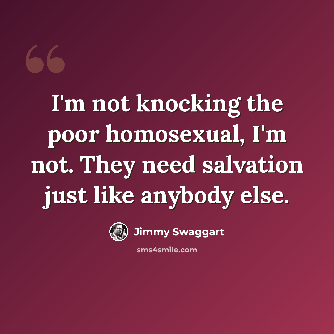“I'm not knocking the poor homosexual, I'm not. They need salvation just like anybody else.” quote by Jimmy Swaggart