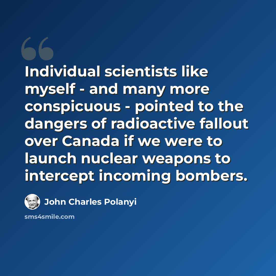 “Individual scientists like myself - and many more conspicuous - pointed to the dangers of radioactive fallout over Canada if we were to launch nuclear weapons to intercept incoming bombers.” quote by John Charles Polanyi