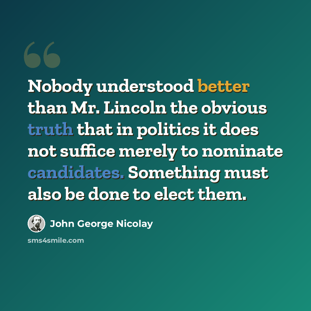 “Nobody understood better than Mr. Lincoln the obvious truth that in politics it does not suffice merely to nominate candidates. Something must also be done to elect them.” quote by John George Nicolay