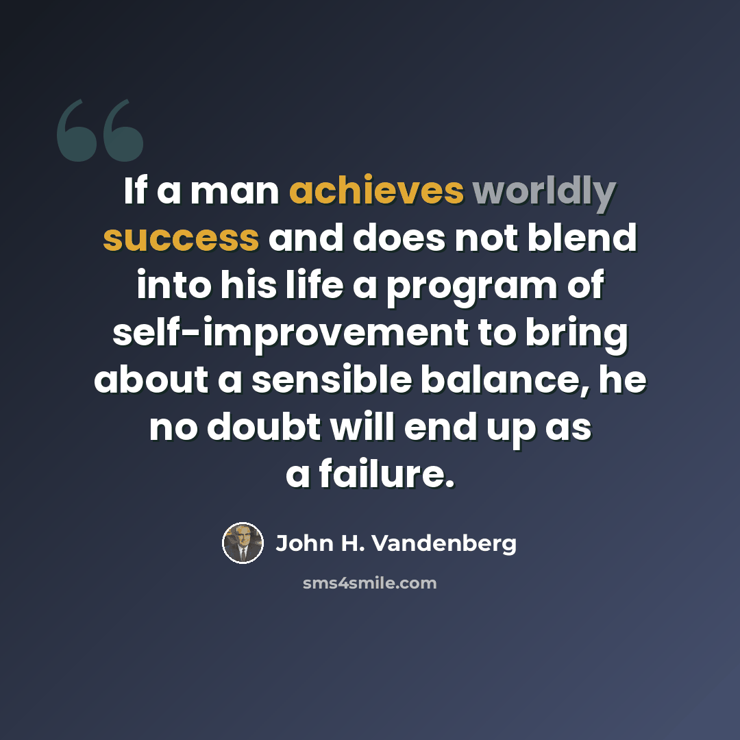 “If a man achieves worldly success and does not blend into his life a program of self-improvement to bring about a sensible balance, he no doubt will end up as a failure.” quote by John H. Vandenberg