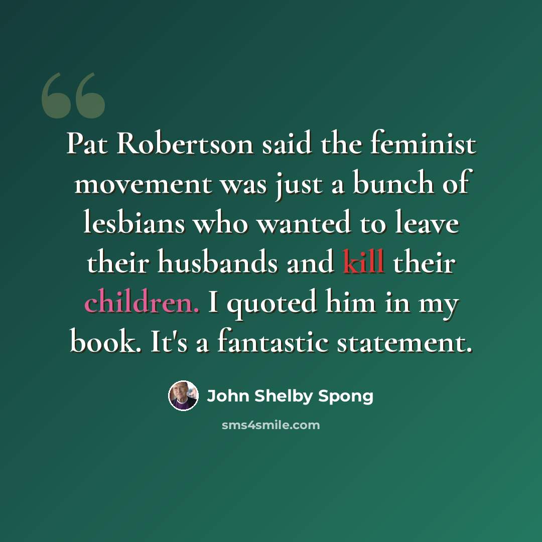 “Pat Robertson said the feminist movement was just a bunch of lesbians who wanted to leave their husbands and kill their children. I quoted him in my book. It's a fantastic statement.” quote by John Shelby Spong