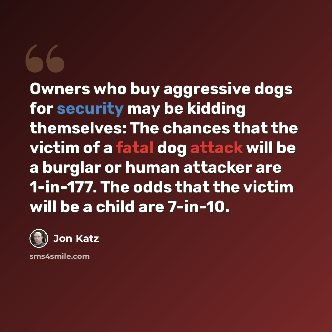 “Owners who buy aggressive dogs for security may be kidding themselves: The chances that the victim of a fatal dog attack will be a burglar or human attacker are 1-in-177. The odds that the victim will be a child are 7-in-10.” quote by Jon Katz