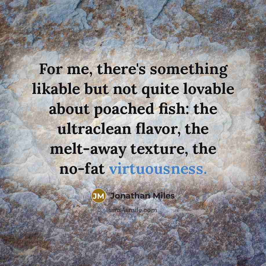 “For me, there's something likable but not quite lovable about poached fish: the ultraclean flavor, the melt-away texture, the no-fat virtuousness.” quote by Jonathan Miles