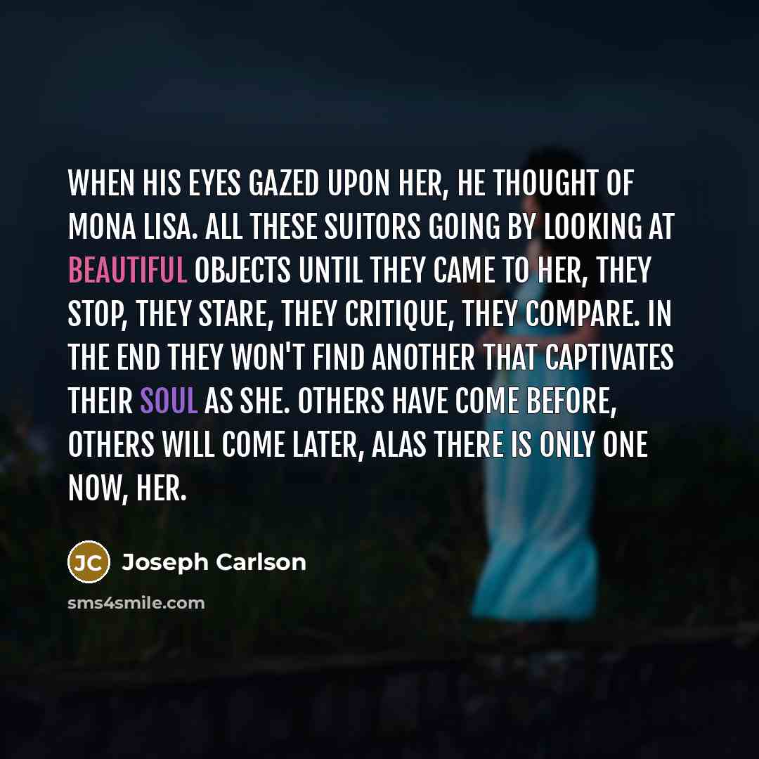 “When his eyes gazed upon her, he thought of Mona Lisa. All these suitors going by looking at beautiful objects until they came to her, they stop, they stare, they critique, they compare. In the end they won't find another that captivates their soul as she. Others have come before, others will come…” quote by Joseph Carlson