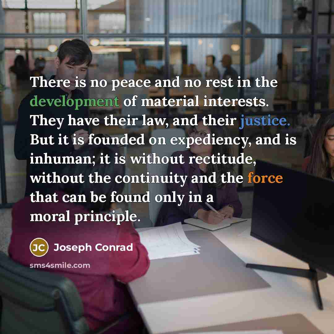 “There is no peace and no rest in the development of material interests. They have their law, and their justice. But it is founded on expediency, and is inhuman; it is without rectitude, without the continuity and the force that can be found only in a moral principle.” quote by Joseph Conrad