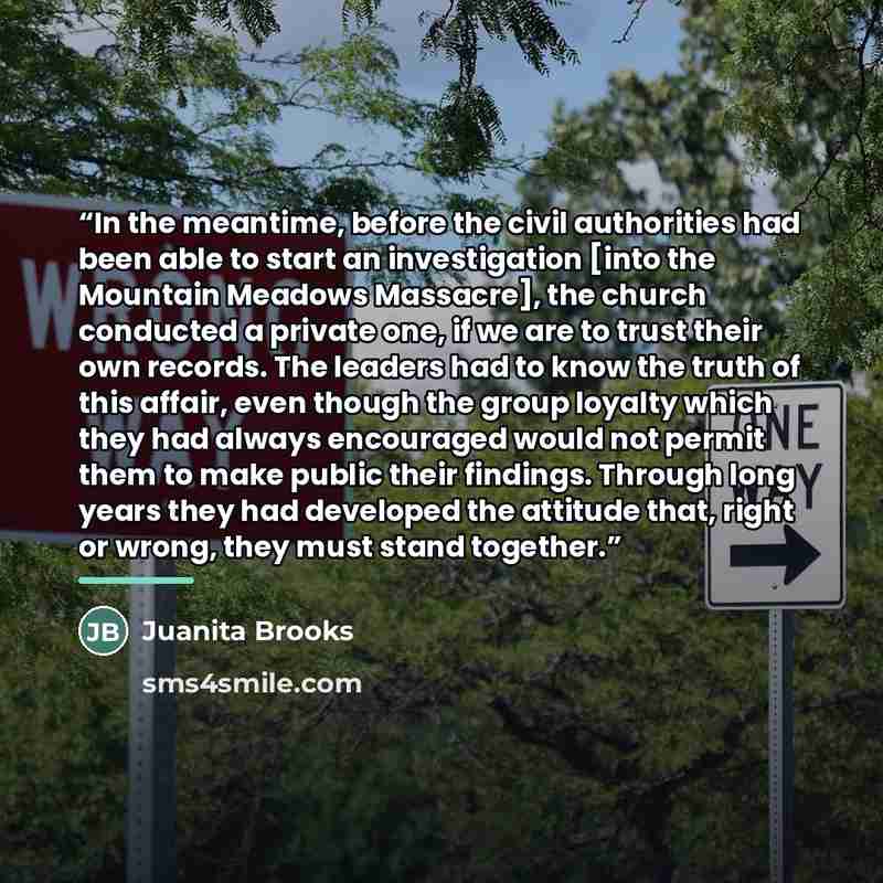 “In the meantime, before the civil authorities had been able to start an investigation [into the Mountain Meadows Massacre], the church conducted a private one, if we are to trust their own records. The leaders had to know the truth of this affair, even though the group loyalty which they had…” quote by Juanita Brooks