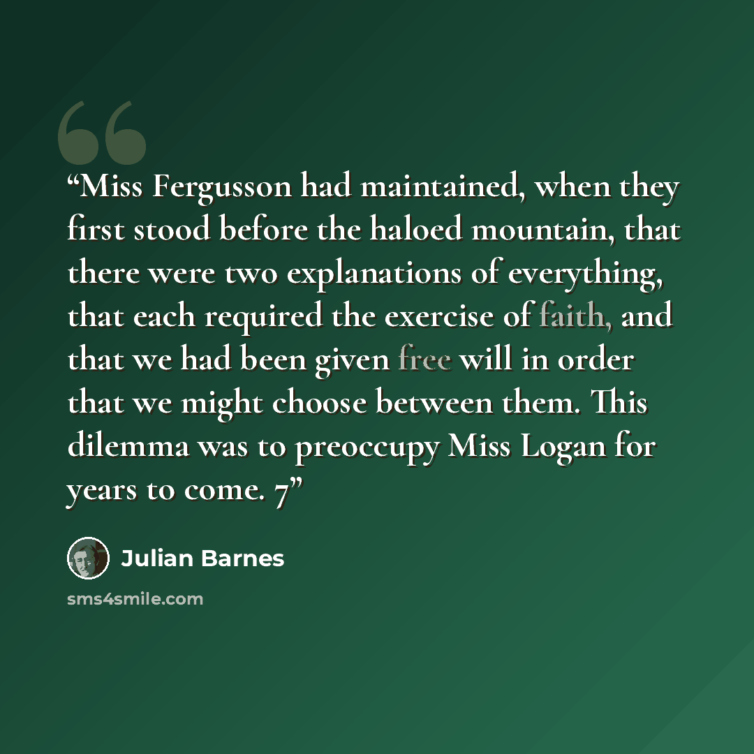 “Miss Fergusson had maintained, when they first stood before the haloed mountain, that there were two explanations of everything, that each required the exercise of faith, and that we had been given free will in order that we might choose between them. This dilemma was to preoccupy Miss Logan for…” quote by Julian Barnes