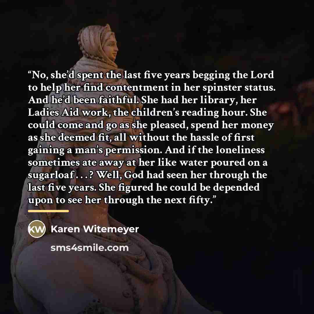 “No, she’d spent the last five years begging the Lord to help her find contentment in her spinster status. And he’d been faithful. She had her library, her Ladies Aid work, the children’s reading hour. She could come and go as she pleased, spend her money as she deemed fit, all without the hassle…” quote by Karen Witemeyer
