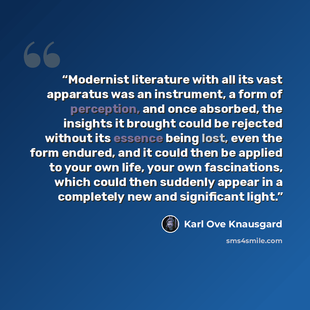 “Modernist literature with all its vast apparatus was an instrument, a form of perception, and once absorbed, the insights it brought could be rejected without its essence being lost, even the form endured, and it could then be applied to your own life, your own fascinations, which could then…” quote by Karl Ove Knausgård