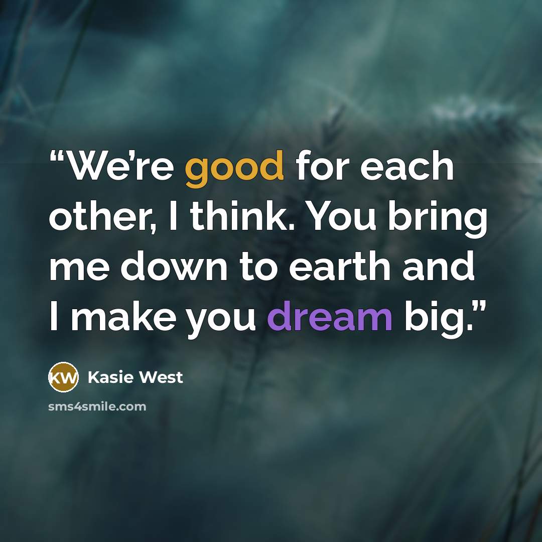 “We’re good for each other, I think. You bring me down to earth and I make you dream big.” quote by Kasie West