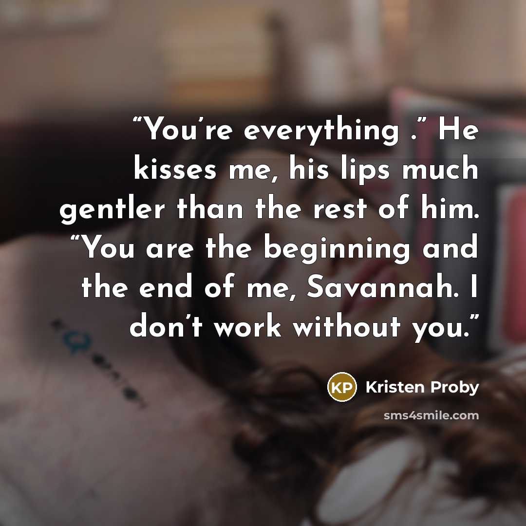 “You’re everything .” He kisses me, his lips much gentler than the rest of him. “You are the beginning and the end of me, Savannah. I don’t work without you.” quote by Kristen Proby