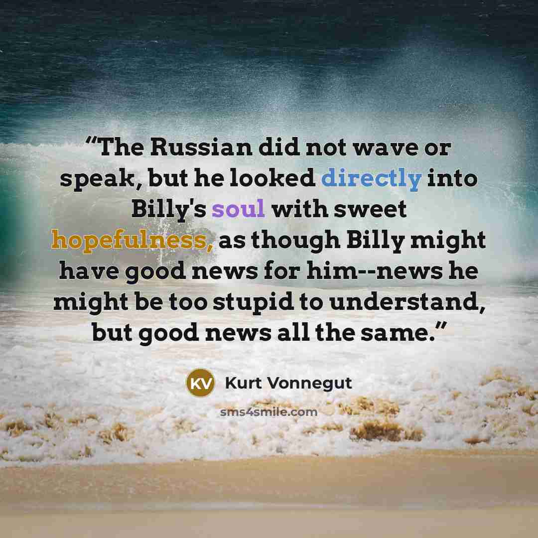 “The Russian did not wave or speak, but he looked directly into Billy's soul with sweet hopefulness, as though Billy might have good news for him--news he might be too stupid to understand, but good news all the same.” quote by Kurt Vonnegut
