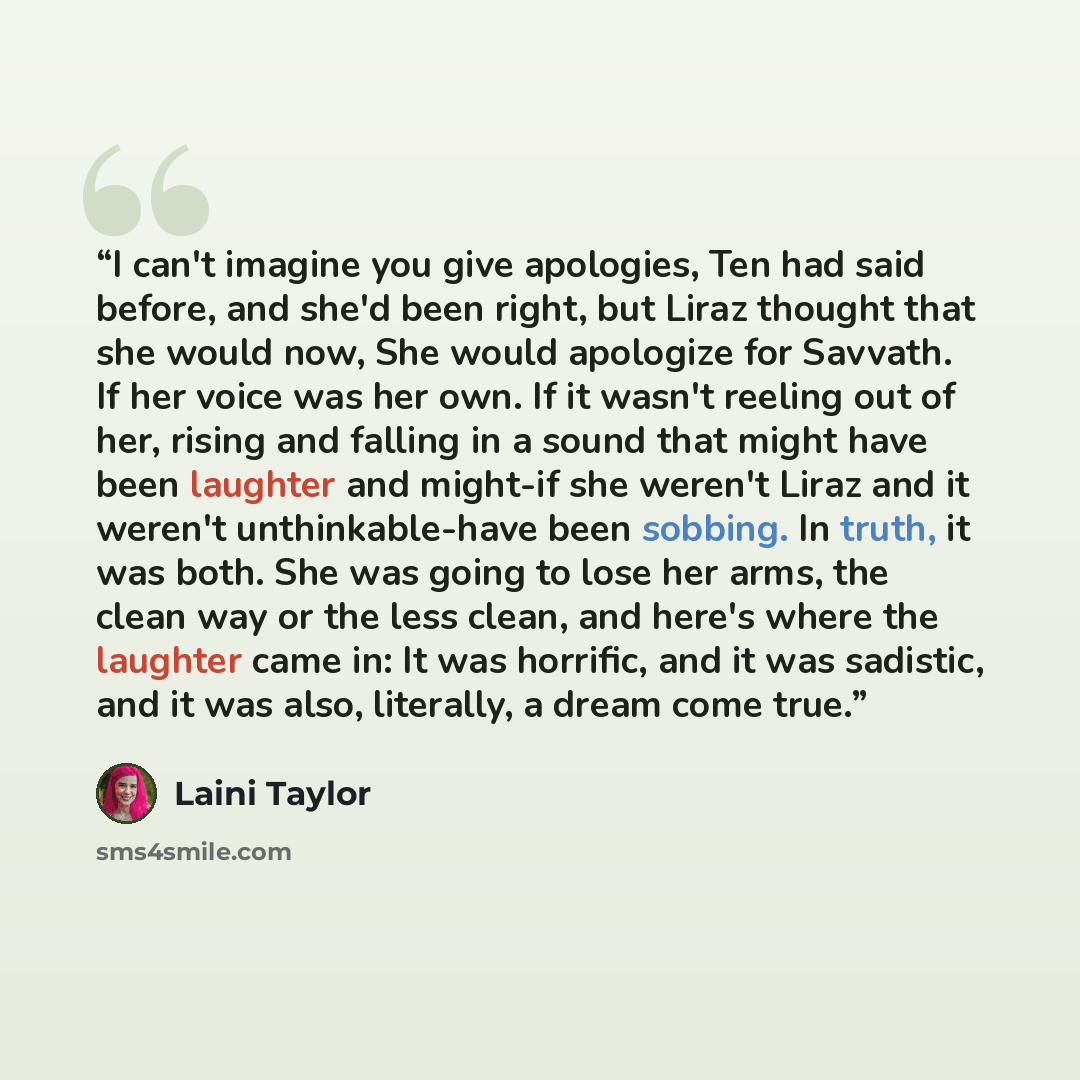 “I can't imagine you give apologies, Ten had said before, and she'd been right, but Liraz thought that she would now, She would apologize for Savvath. If her voice was her own. If it wasn't reeling out of her, rising and falling in a sound that might have been laughter and might-if she weren't…” quote by Laini Taylor