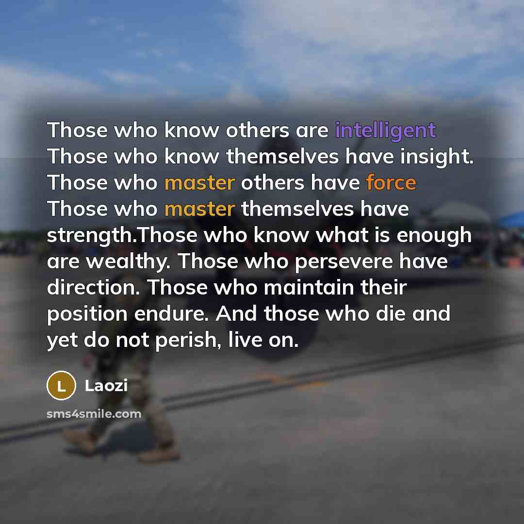 “Those who know others are intelligent Those who know themselves have insight. Those who master others have force Those who master themselves have strength.Those who know what is enough are wealthy. Those who persevere have direction. Those who maintain their position endure. And those who die and…” quote by Laozi