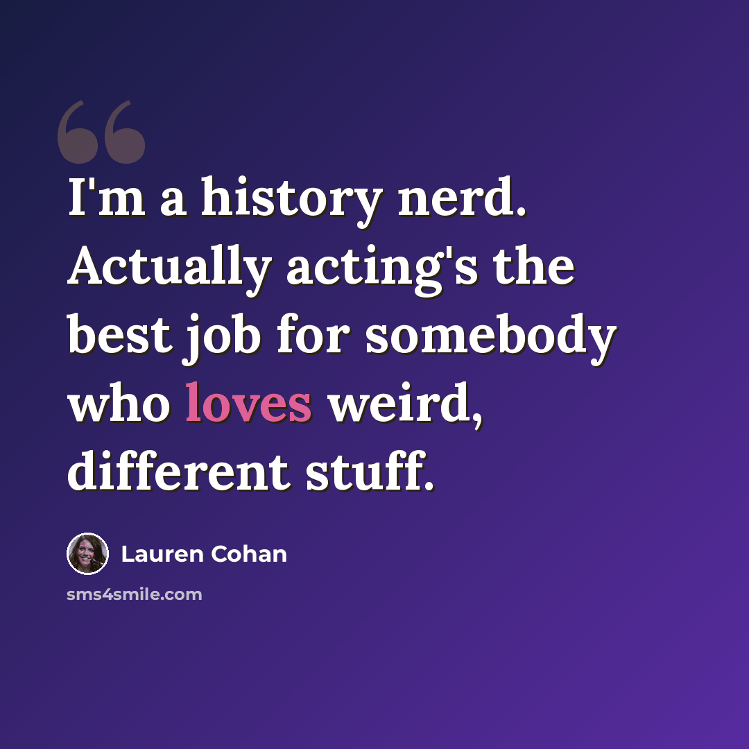 “I'm a history nerd. Actually acting's the best job for somebody who loves weird, different stuff.” quote by Lauren Cohan
