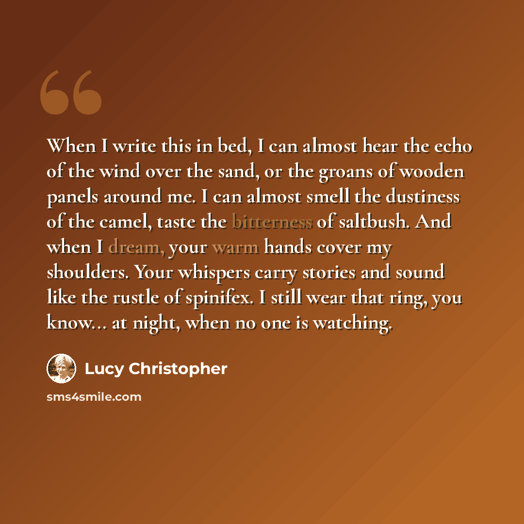 “When I write this in bed, I can almost hear the echo of the wind over the sand, or the groans of wooden panels around me. I can almost smell the dustiness of the camel, taste the bitterness of saltbush. And when I dream, your warm hands cover my shoulders. Your whispers carry stories and sound…” quote by Lucy Christopher