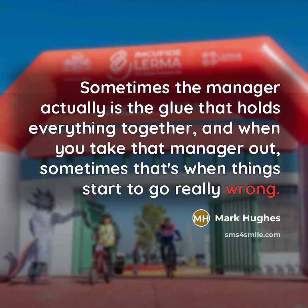 “Sometimes the manager actually is the glue that holds everything together, and when you take that manager out, sometimes that's when things start to go really wrong.” quote by Mark Hughes