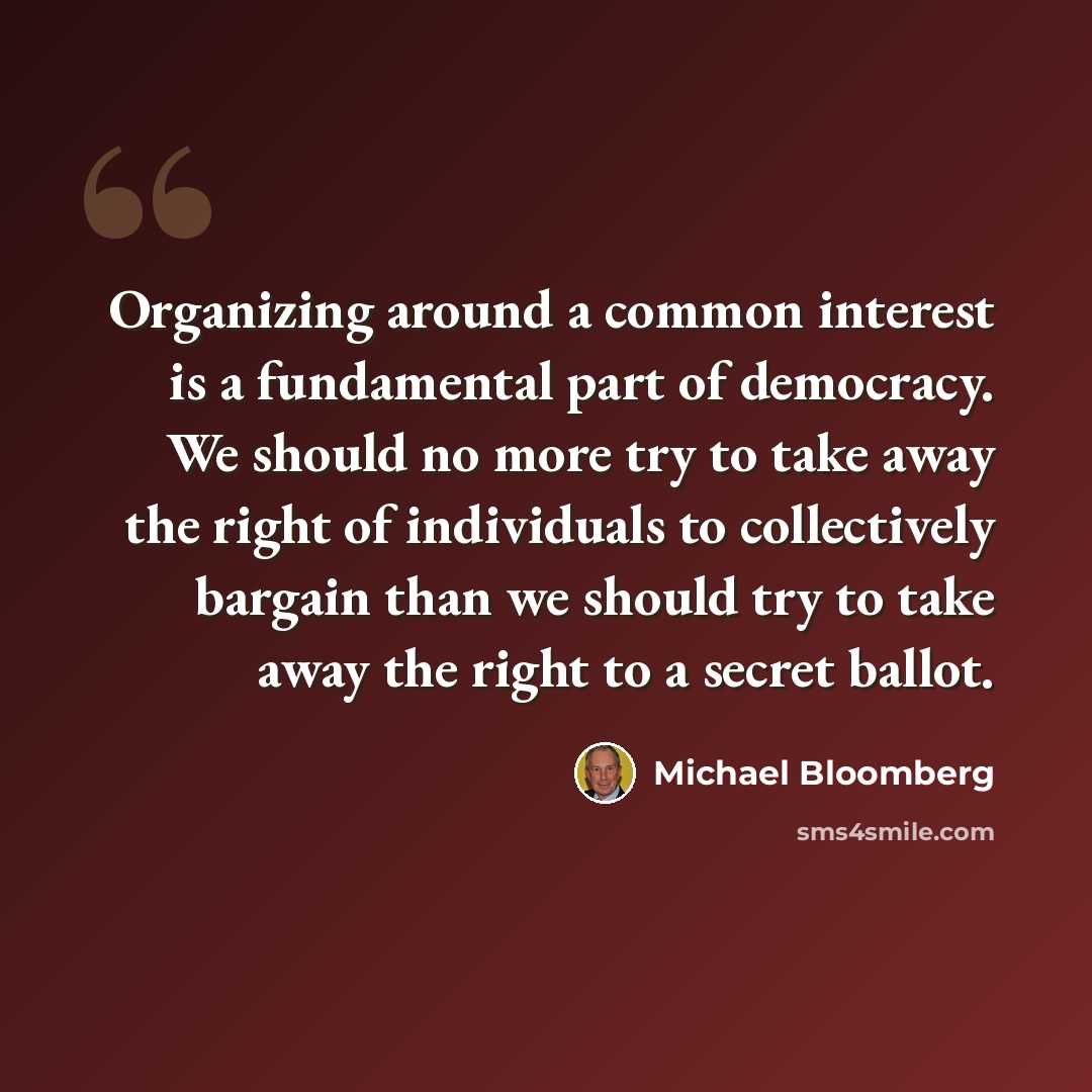 “Organizing around a common interest is a fundamental part of democracy. We should no more try to take away the right of individuals to collectively bargain than we should try to take away the right to a secret ballot.” quote by Michael Bloomberg