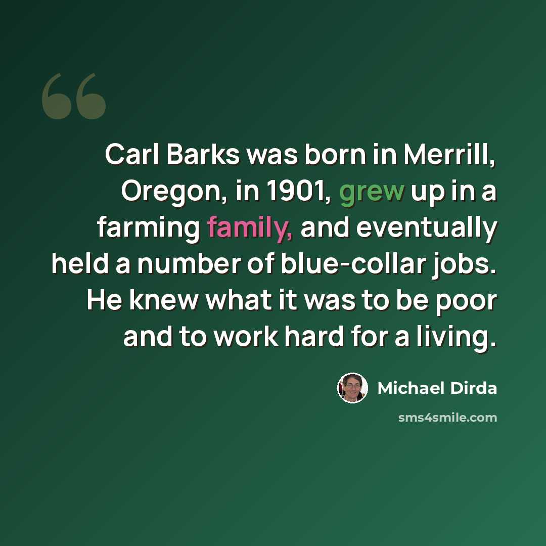 “Carl Barks was born in Merrill, Oregon, in 1901, grew up in a farming family, and eventually held a number of blue-collar jobs. He knew what it was to be poor and to work hard for a living.” quote by Michael Dirda