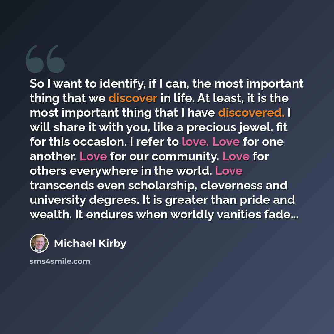 “So I want to identify, if I can, the most important thing that we discover in life. At least, it is the most important thing that I have discovered. I will share it with you, like a precious jewel, fit for this occasion. I refer to love. Love for one another. Love for our community. Love for…” quote by Michael Kirby
