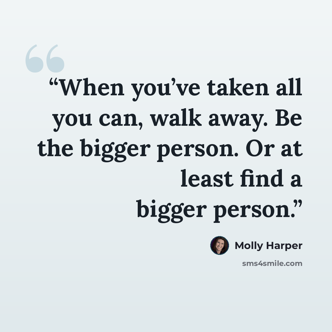“When you’ve taken all you can, walk away. Be the bigger person. Or at least find a bigger person.” quote by Molly Harper