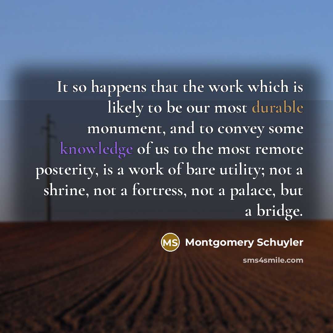 “It so happens that the work which is likely to be our most durable monument, and to convey some knowledge of us to the most remote posterity, is a work of bare utility; not a shrine, not a fortress, not a palace, but a bridge.” quote by Montgomery Schuyler