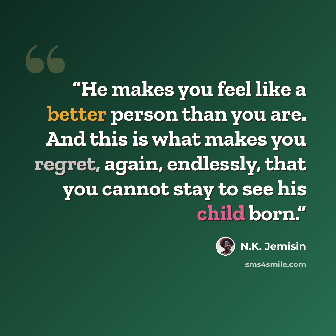 “He makes you feel like a better person than you are. And this is what makes you regret, again, endlessly, that you cannot stay to see his child born.” quote by N.K. Jemisin