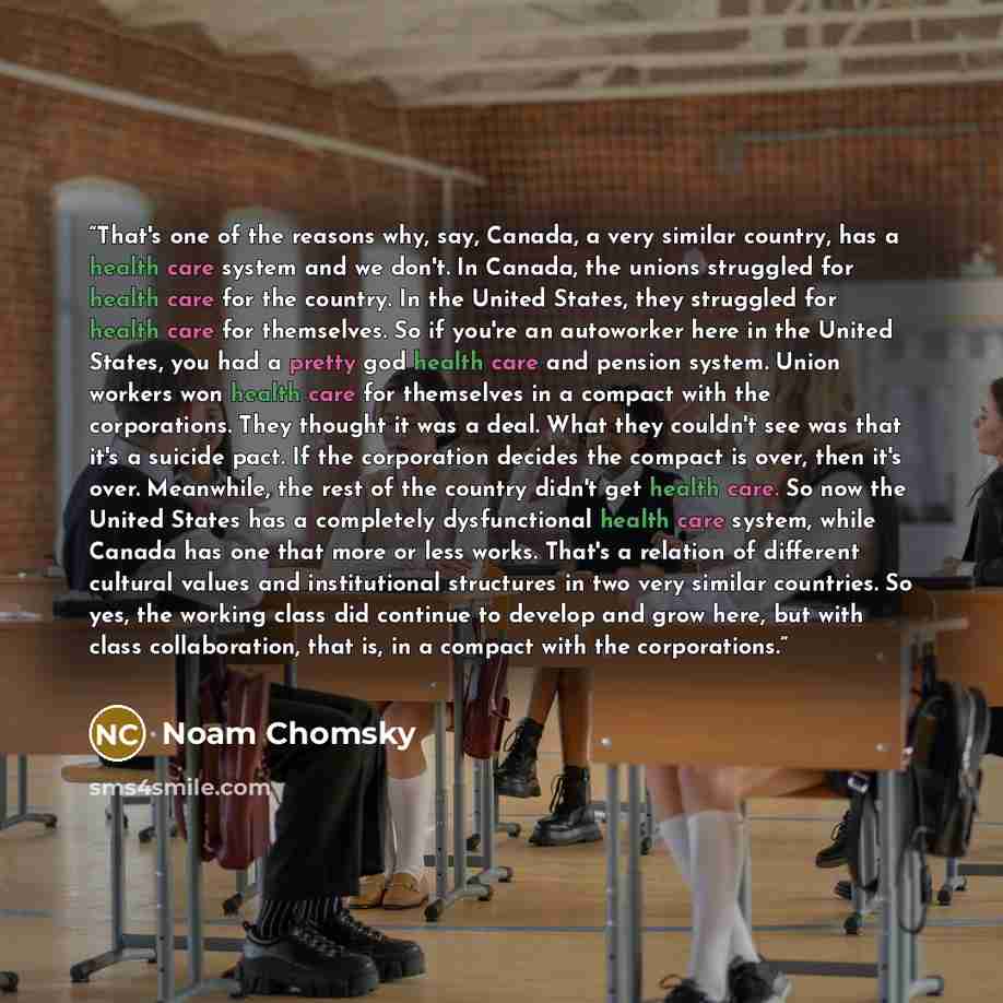 “That's one of the reasons why, say, Canada, a very similar country, has a health care system and we don't. In Canada, the unions struggled for health care for the country. In the United States, they struggled for health care for themselves. So if you're an autoworker here in the United States, you…” quote by Noam Chomsky