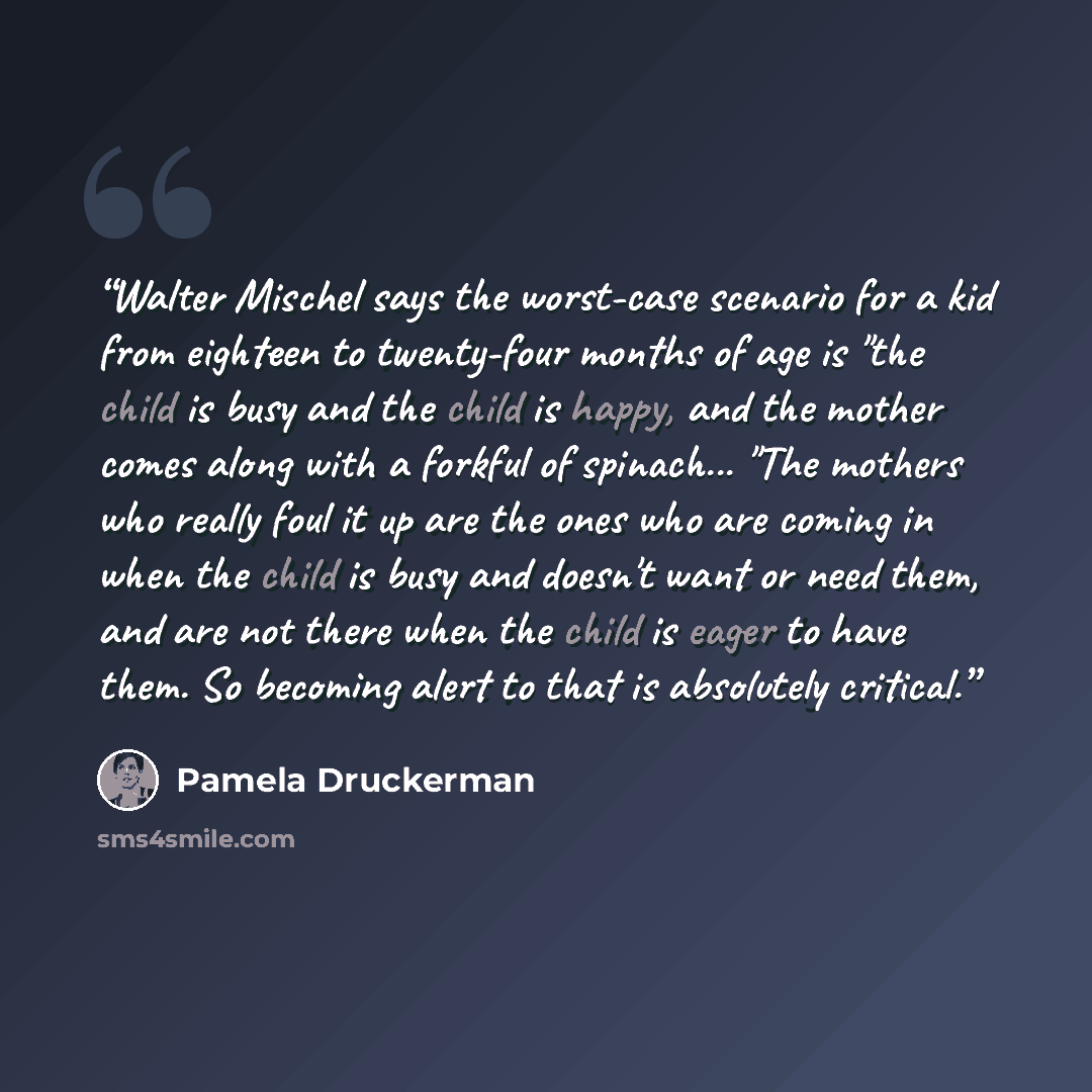 “Walter Mischel says the worst-case scenario for a kid from eighteen to twenty-four months of age is "the child is busy and the child is happy, and the mother comes along with a forkful of spinach... "The mothers who really foul it up are the ones who are coming in when the child is busy and…” quote by Pamela Druckerman
